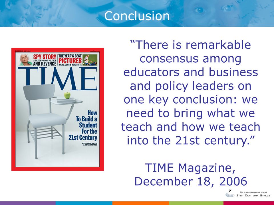 Conclusion There is remarkable consensus among educators and business and policy leaders on one key conclusion: we need to bring what we teach and how we teach into the 21st century. TIME Magazine, December 18, 2006