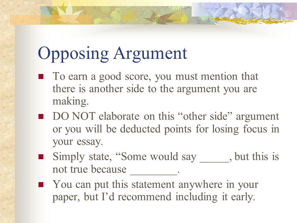 Opposing Argument To earn a good score, you must mention that there is another side to the argument you are making.