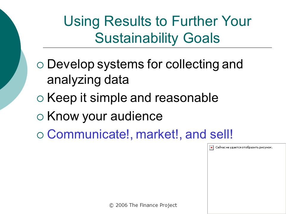 © 2006 The Finance Project Using Results to Further Your Sustainability Goals  Develop systems for collecting and analyzing data  Keep it simple and reasonable  Know your audience  Communicate!, market!, and sell!