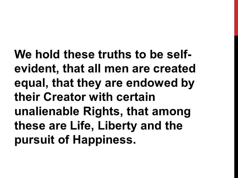 We hold these truths to be self- evident, that all men are created equal, that they are endowed by their Creator with certain unalienable Rights, that among these are Life, Liberty and the pursuit of Happiness.
