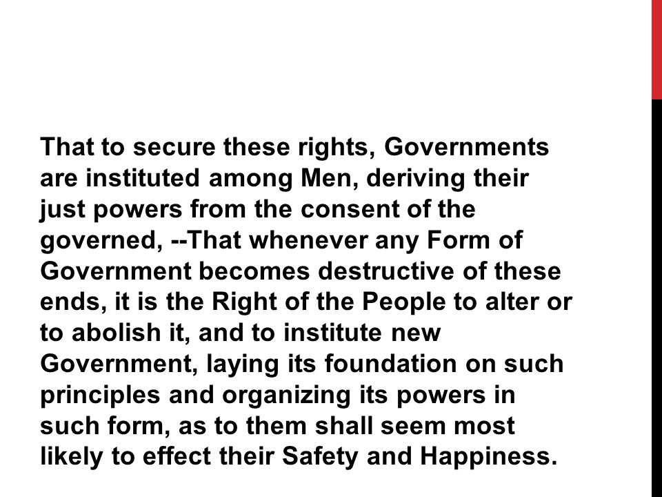 That to secure these rights, Governments are instituted among Men, deriving their just powers from the consent of the governed, --That whenever any Form of Government becomes destructive of these ends, it is the Right of the People to alter or to abolish it, and to institute new Government, laying its foundation on such principles and organizing its powers in such form, as to them shall seem most likely to effect their Safety and Happiness.