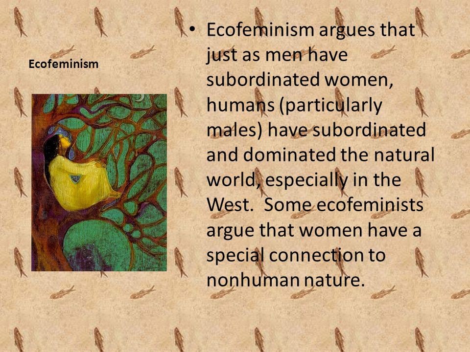 Ecofeminism Ecofeminism argues that just as men have subordinated women, humans (particularly males) have subordinated and dominated the natural world, especially in the West.