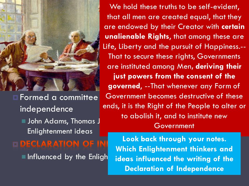 Revolutionary War We hold these truths to be self-evident, that all men are created equal, that they are endowed by their Creator with certain unalienable Rights, that among these are Life, Liberty and the pursuit of Happiness.-- That to secure these rights, Governments are instituted among Men, deriving their just powers from the consent of the governed, --That whenever any Form of Government becomes destructive of these ends, it is the Right of the People to alter or to abolish it, and to institute new Government Look back through your notes.