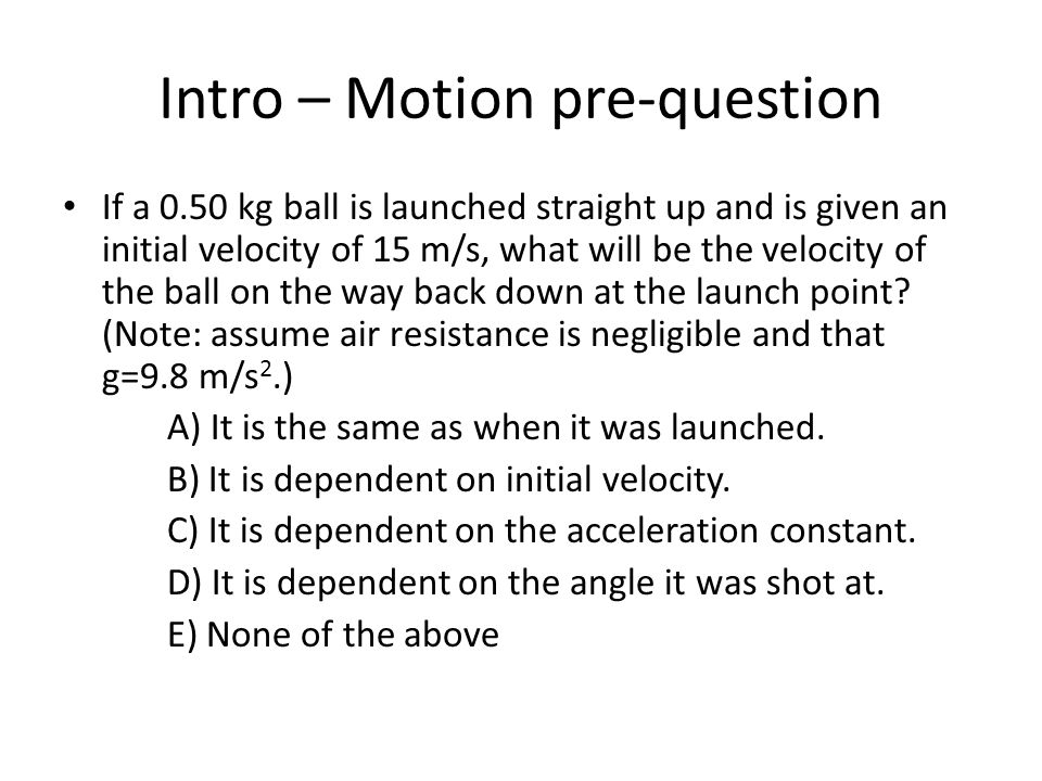 Intro – Motion pre-question If a 0.50 kg ball is launched straight up and is given an initial velocity of 15 m/s, what will be the velocity of the ball on the way back down at the launch point.