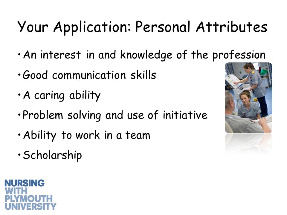 An interest in and knowledge of the profession Good communication skills A caring ability Problem solving and use of initiative Ability to work in a team Scholarship Your Application: Personal Attributes