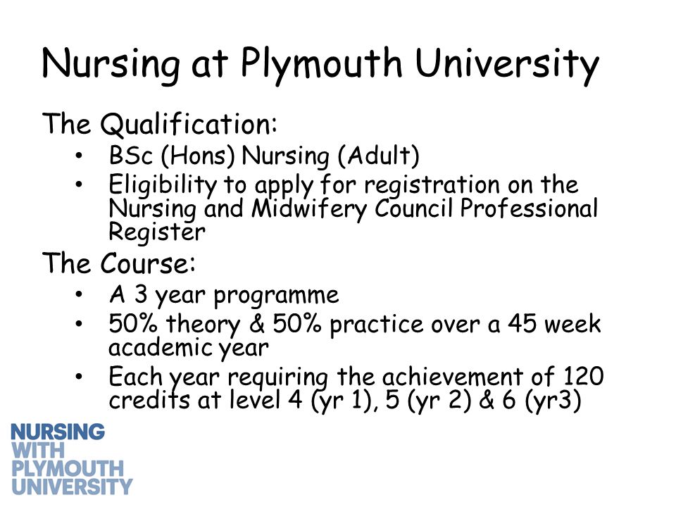 The Qualification: BSc (Hons) Nursing (Adult) Eligibility to apply for registration on the Nursing and Midwifery Council Professional Register The Course: A 3 year programme 50% theory & 50% practice over a 45 week academic year Each year requiring the achievement of 120 credits at level 4 (yr 1), 5 (yr 2) & 6 (yr3) Nursing at Plymouth University