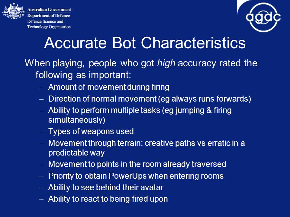 Accurate Bot Characteristics When playing, people who got high accuracy rated the following as important:  Amount of movement during firing  Direction of normal movement (eg always runs forwards)  Ability to perform multiple tasks (eg jumping & firing simultaneously)  Types of weapons used  Movement through terrain: creative paths vs erratic in a predictable way  Movement to points in the room already traversed  Priority to obtain PowerUps when entering rooms  Ability to see behind their avatar  Ability to react to being fired upon