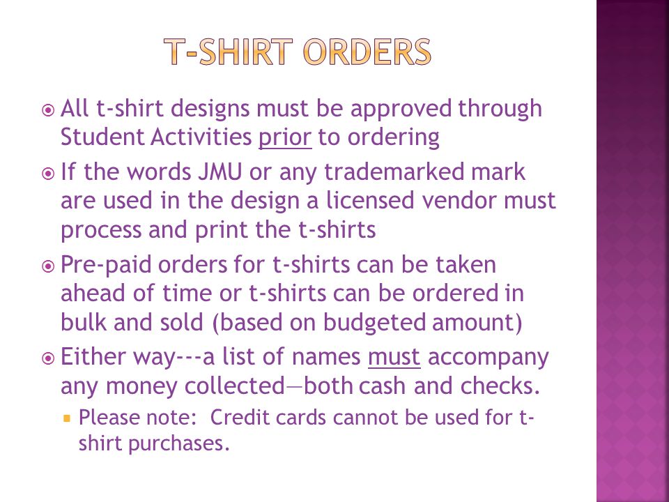  All t-shirt designs must be approved through Student Activities prior to ordering  If the words JMU or any trademarked mark are used in the design a licensed vendor must process and print the t-shirts  Pre-paid orders for t-shirts can be taken ahead of time or t-shirts can be ordered in bulk and sold (based on budgeted amount)  Either way---a list of names must accompany any money collected—both cash and checks.