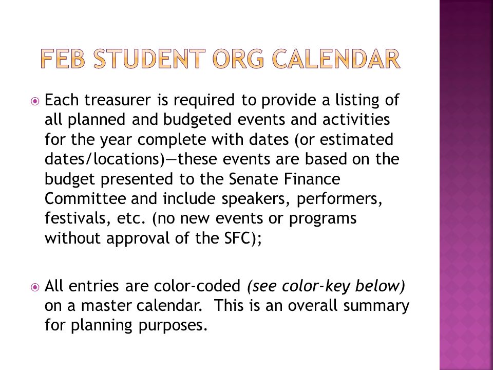  Each treasurer is required to provide a listing of all planned and budgeted events and activities for the year complete with dates (or estimated dates/locations)—these events are based on the budget presented to the Senate Finance Committee and include speakers, performers, festivals, etc.