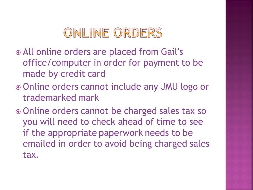 All online orders are placed from Gail’s office/computer in order for payment to be made by credit card  Online orders cannot include any JMU logo or trademarked mark  Online orders cannot be charged sales tax so you will need to check ahead of time to see if the appropriate paperwork needs to be  ed in order to avoid being charged sales tax.