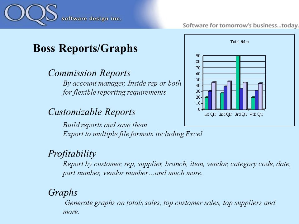 Boss Reports/Graphs Commission Reports By account manager, Inside rep or both for flexible reporting requirements Customizable Reports Build reports and save them Export to multiple file formats including Excel Profitability Report by customer, rep, supplier, branch, item, vendor, category code, date, part number, vendor number…and much more.