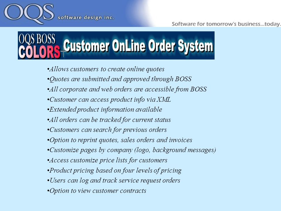 Allows customers to create online quotes Quotes are submitted and approved through BOSS All corporate and web orders are accessible from BOSS Customer can access product info via XML Extended product information available All orders can be tracked for current status Customers can search for previous orders Option to reprint quotes, sales orders and invoices Customize pages by company (logo, background messages) Access customize price lists for customers Product pricing based on four levels of pricing Users can log and track service request orders Option to view customer contracts