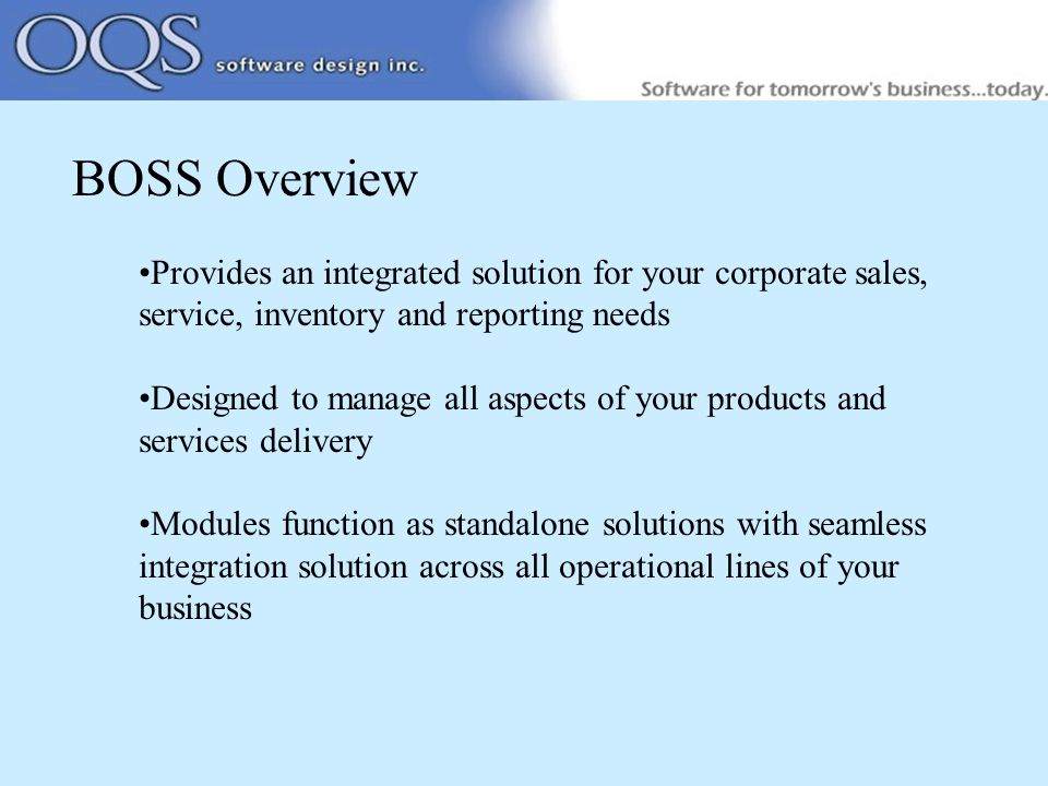 BOSS Overview Provides an integrated solution for your corporate sales, service, inventory and reporting needs Designed to manage all aspects of your products and services delivery Modules function as standalone solutions with seamless integration solution across all operational lines of your business