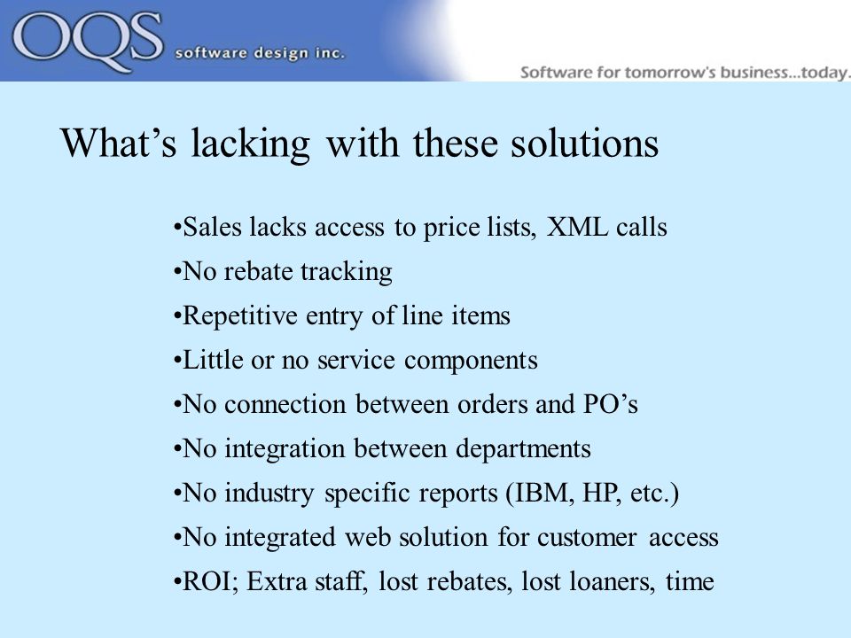 What’s lacking with these solutions Sales lacks access to price lists, XML calls No rebate tracking Repetitive entry of line items Little or no service components No connection between orders and PO’s No integration between departments No industry specific reports (IBM, HP, etc.) No integrated web solution for customer access ROI; Extra staff, lost rebates, lost loaners, time