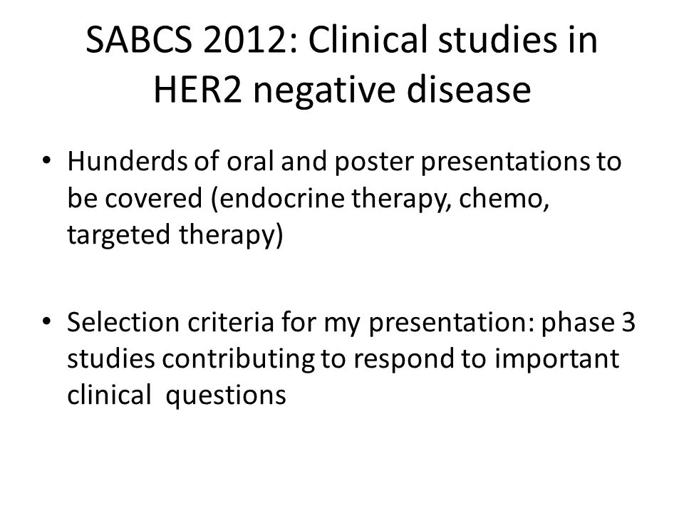 SABCS 2012: Clinical studies in HER2 negative disease Hunderds of oral and poster presentations to be covered (endocrine therapy, chemo, targeted therapy) Selection criteria for my presentation: phase 3 studies contributing to respond to important clinical questions