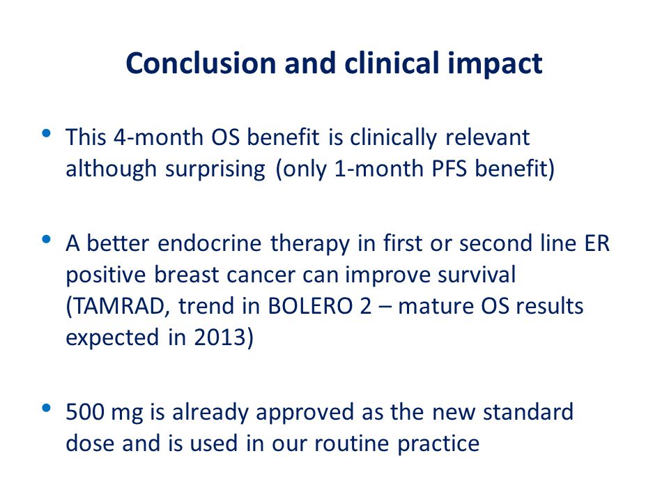 Conclusion and clinical impact This 4-month OS benefit is clinically relevant although surprising (only 1-month PFS benefit) A better endocrine therapy in first or second line ER positive breast cancer can improve survival (TAMRAD, trend in BOLERO 2 – mature OS results expected in 2013) 500 mg is already approved as the new standard dose and is used in our routine practice