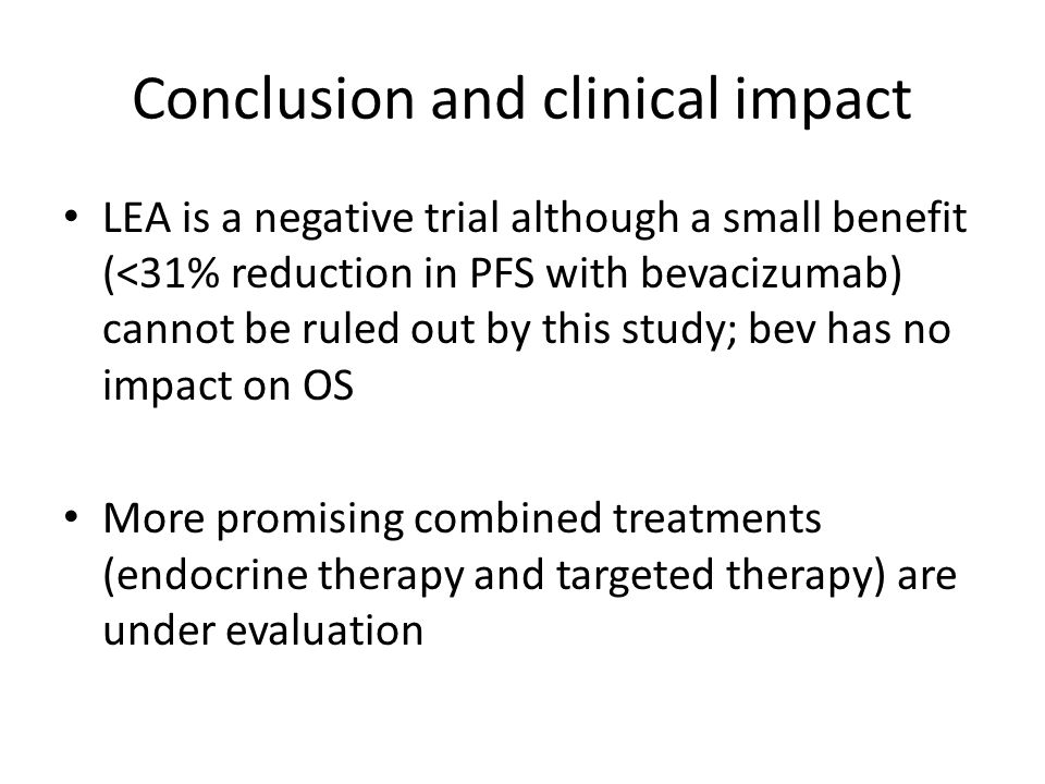 Conclusion and clinical impact LEA is a negative trial although a small benefit (<31% reduction in PFS with bevacizumab) cannot be ruled out by this study; bev has no impact on OS More promising combined treatments (endocrine therapy and targeted therapy) are under evaluation