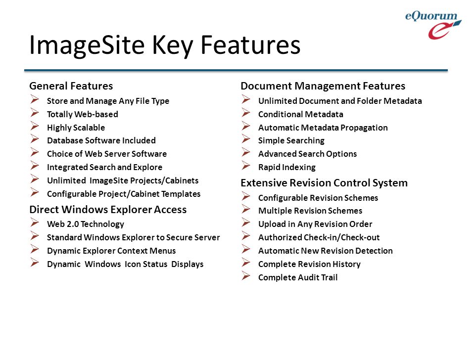 ImageSite Key Features General Features  Store and Manage Any File Type  Totally Web-based  Highly Scalable  Database Software Included  Choice of Web Server Software  Integrated Search and Explore  Unlimited ImageSite Projects/Cabinets  Configurable Project/Cabinet Templates Direct Windows Explorer Access  Web 2.0 Technology  Standard Windows Explorer to Secure Server  Dynamic Explorer Context Menus  Dynamic Windows Icon Status Displays Document Management Features  Unlimited Document and Folder Metadata  Conditional Metadata  Automatic Metadata Propagation  Simple Searching  Advanced Search Options  Rapid Indexing Extensive Revision Control System  Configurable Revision Schemes  Multiple Revision Schemes  Upload in Any Revision Order  Authorized Check-in/Check-out  Automatic New Revision Detection  Complete Revision History  Complete Audit Trail
