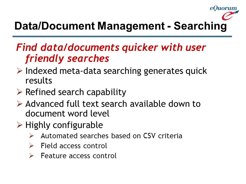 Find data/documents quicker with user friendly searches  Indexed meta-data searching generates quick results  Refined search capability  Advanced full text search available down to document word level  Highly configurable  Automated searches based on CSV criteria  Field access control  Feature access control Data/Document Management - Searching