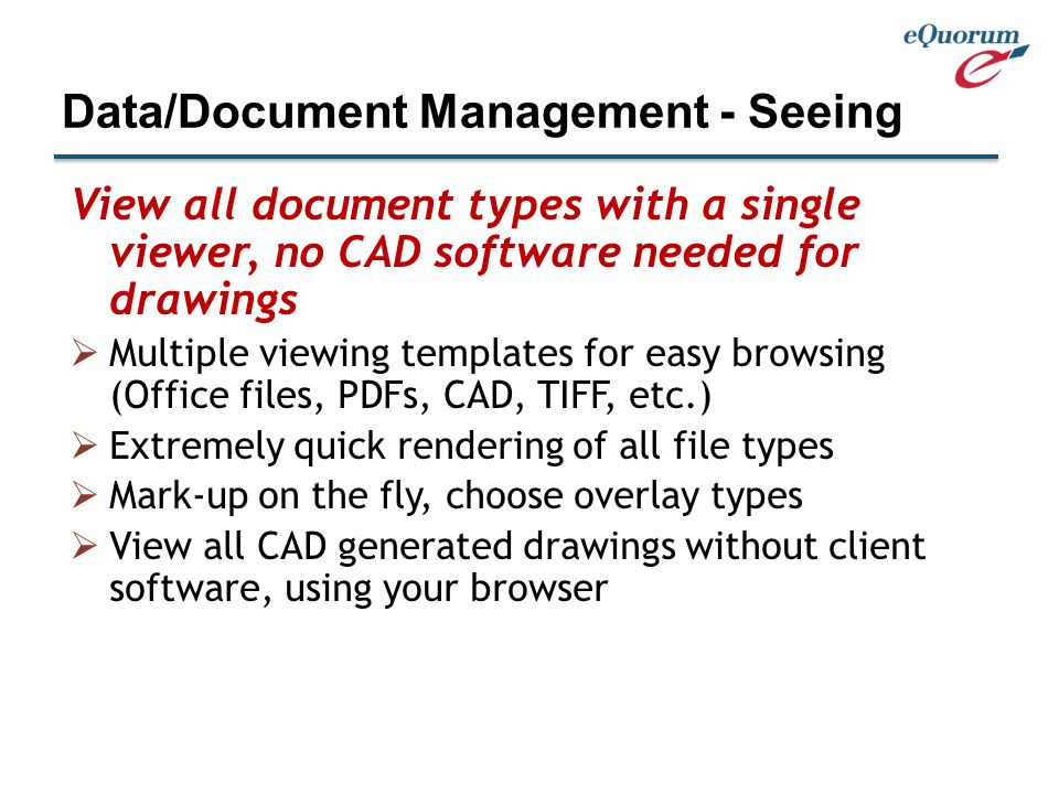 View all document types with a single viewer, no CAD software needed for drawings  Multiple viewing templates for easy browsing (Office files, PDFs, CAD, TIFF, etc.)  Extremely quick rendering of all file types  Mark-up on the fly, choose overlay types  View all CAD generated drawings without client software, using your browser Data/Document Management - Seeing