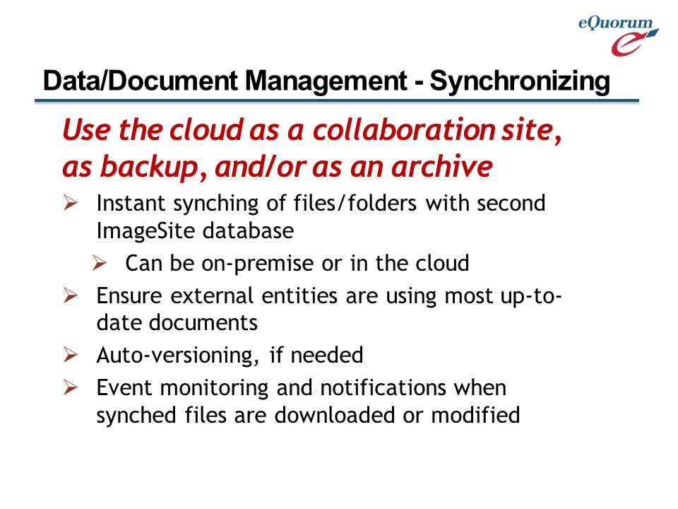 Use the cloud as a collaboration site, as backup, and/or as an archive  Instant synching of files/folders with second ImageSite database  Can be on-premise or in the cloud  Ensure external entities are using most up-to- date documents  Auto-versioning, if needed  Event monitoring and notifications when synched files are downloaded or modified Data/Document Management - Synchronizing