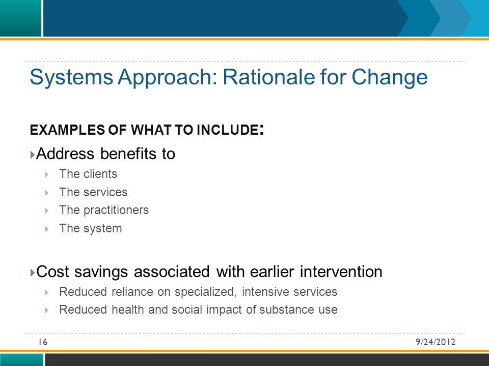 EXAMPLES OF WHAT TO INCLUDE :  Address benefits to  The clients  The services  The practitioners  The system  Cost savings associated with earlier intervention  Reduced reliance on specialized, intensive services  Reduced health and social impact of substance use Systems Approach: Rationale for Change 9/24/201216