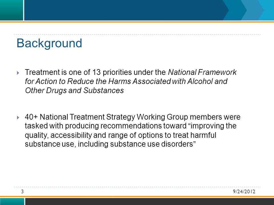  Treatment is one of 13 priorities under the National Framework for Action to Reduce the Harms Associated with Alcohol and Other Drugs and Substances  40+ National Treatment Strategy Working Group members were tasked with producing recommendations toward improving the quality, accessibility and range of options to treat harmful substance use, including substance use disorders 9/24/20123 Background