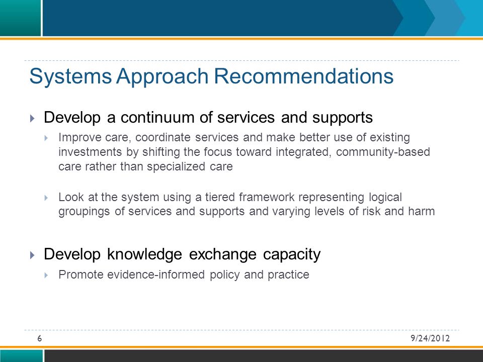 Systems Approach Recommendations  Develop a continuum of services and supports  Improve care, coordinate services and make better use of existing investments by shifting the focus toward integrated, community-based care rather than specialized care  Look at the system using a tiered framework representing logical groupings of services and supports and varying levels of risk and harm  Develop knowledge exchange capacity  Promote evidence-informed policy and practice 9/24/20126