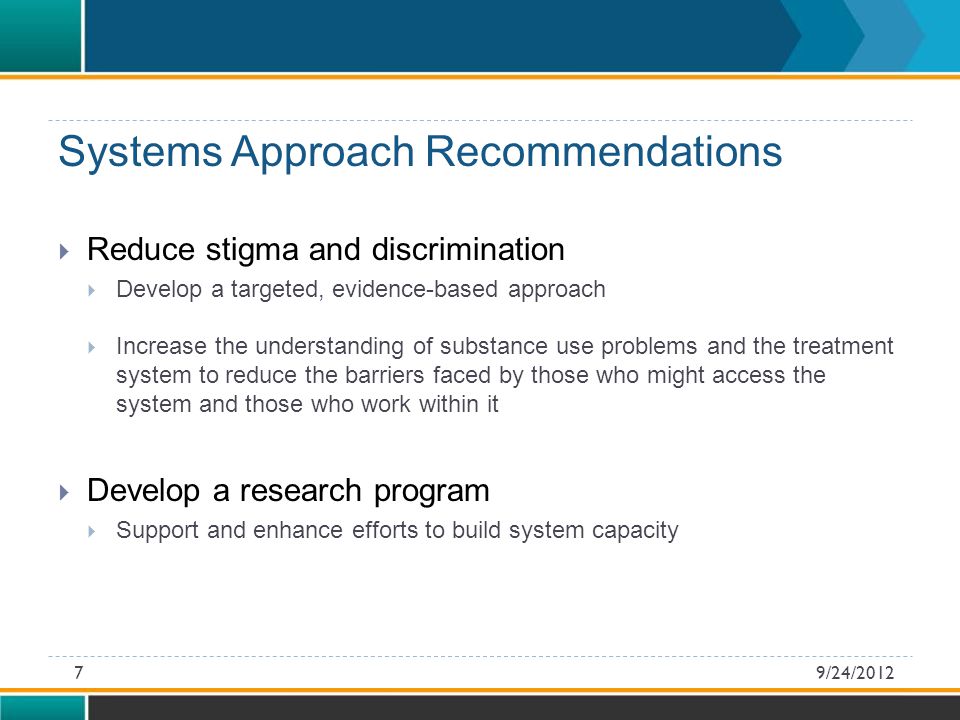 Systems Approach Recommendations  Reduce stigma and discrimination  Develop a targeted, evidence-based approach  Increase the understanding of substance use problems and the treatment system to reduce the barriers faced by those who might access the system and those who work within it  Develop a research program  Support and enhance efforts to build system capacity 9/24/20127