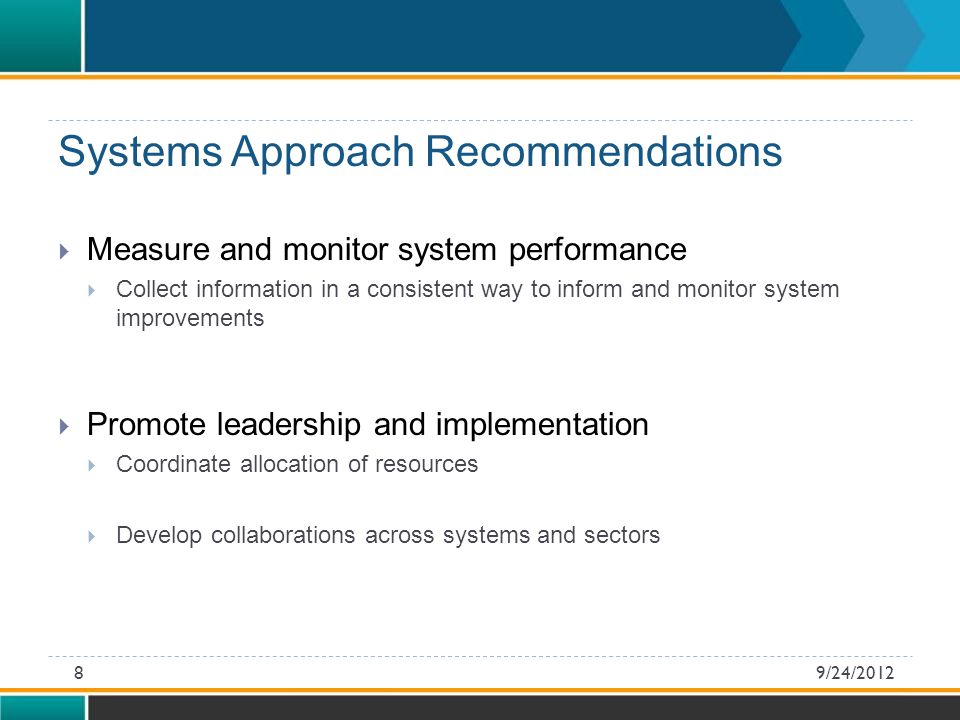 Systems Approach Recommendations  Measure and monitor system performance  Collect information in a consistent way to inform and monitor system improvements  Promote leadership and implementation  Coordinate allocation of resources  Develop collaborations across systems and sectors 9/24/20128