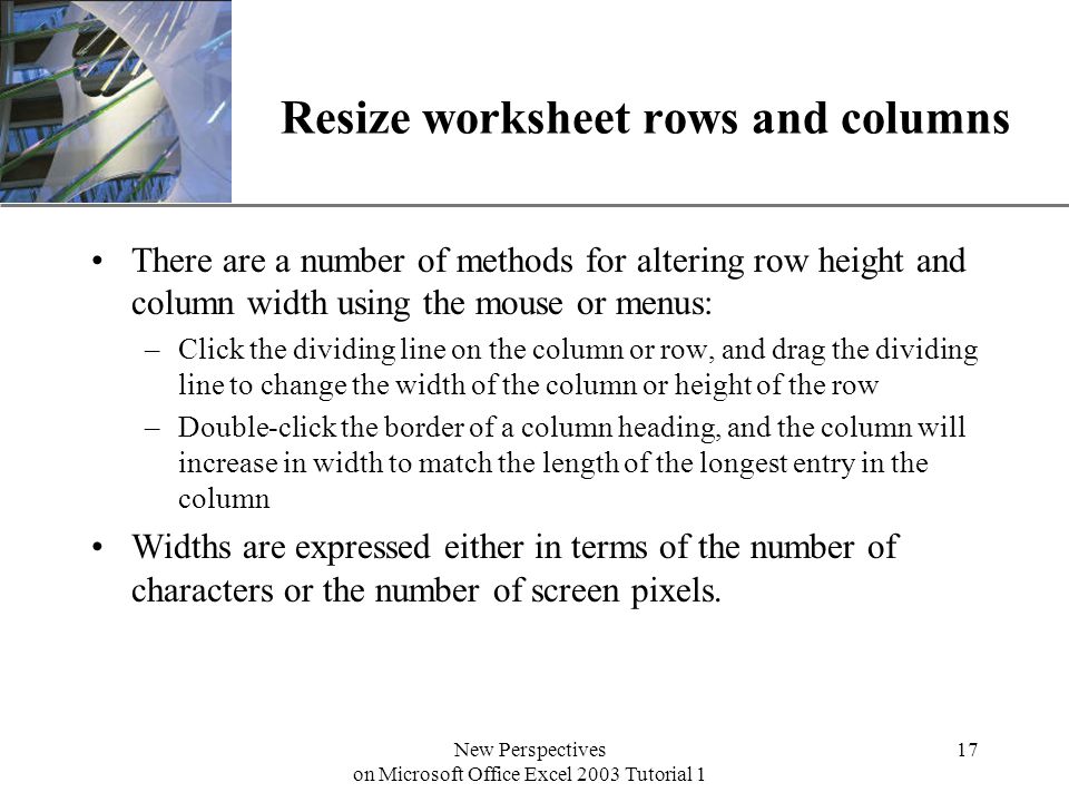 XP New Perspectives on Microsoft Office Excel 2003 Tutorial 1 17 Resize worksheet rows and columns There are a number of methods for altering row height and column width using the mouse or menus: –Click the dividing line on the column or row, and drag the dividing line to change the width of the column or height of the row –Double-click the border of a column heading, and the column will increase in width to match the length of the longest entry in the column Widths are expressed either in terms of the number of characters or the number of screen pixels.