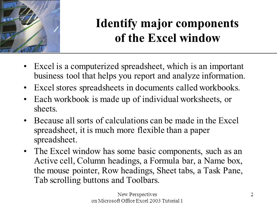 XP New Perspectives on Microsoft Office Excel 2003 Tutorial 1 2 Identify major components of the Excel window Excel is a computerized spreadsheet, which is an important business tool that helps you report and analyze information.