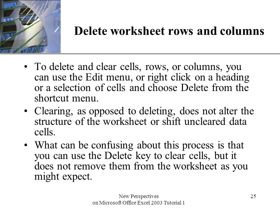 XP New Perspectives on Microsoft Office Excel 2003 Tutorial 1 25 Delete worksheet rows and columns To delete and clear cells, rows, or columns, you can use the Edit menu, or right click on a heading or a selection of cells and choose Delete from the shortcut menu.
