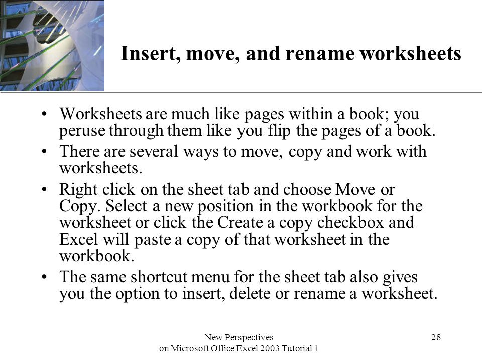 XP New Perspectives on Microsoft Office Excel 2003 Tutorial 1 28 Insert, move, and rename worksheets Worksheets are much like pages within a book; you peruse through them like you flip the pages of a book.