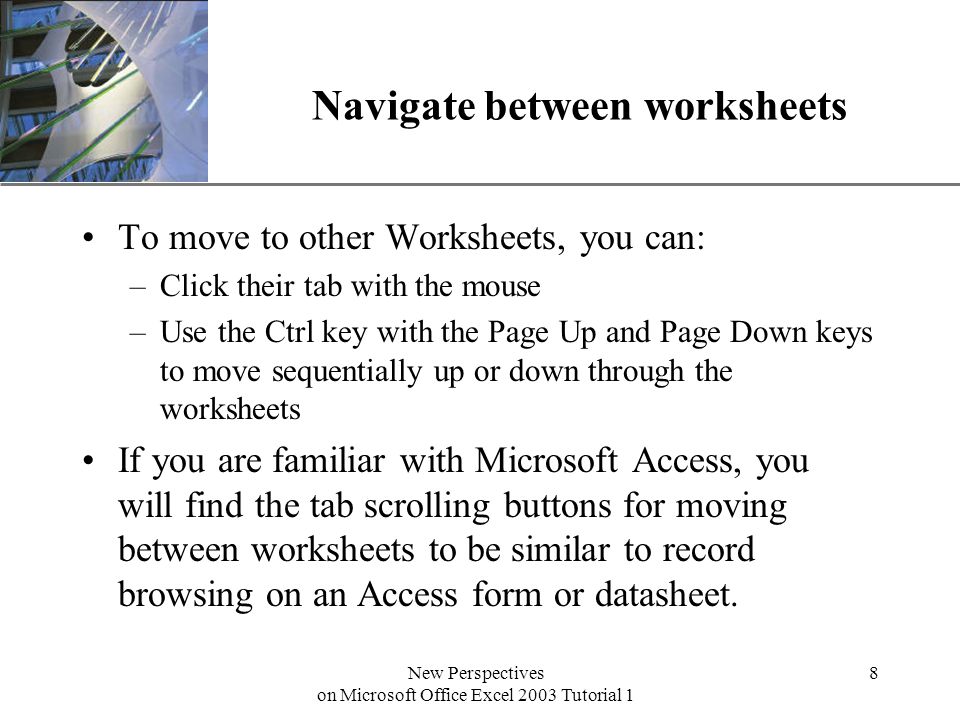 XP New Perspectives on Microsoft Office Excel 2003 Tutorial 1 8 Navigate between worksheets To move to other Worksheets, you can: –Click their tab with the mouse –Use the Ctrl key with the Page Up and Page Down keys to move sequentially up or down through the worksheets If you are familiar with Microsoft Access, you will find the tab scrolling buttons for moving between worksheets to be similar to record browsing on an Access form or datasheet.