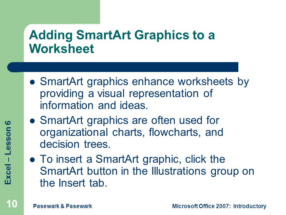 Excel – Lesson 6 Pasewark & PasewarkMicrosoft Office 2007: Introductory 10 Adding SmartArt Graphics to a Worksheet SmartArt graphics enhance worksheets by providing a visual representation of information and ideas.