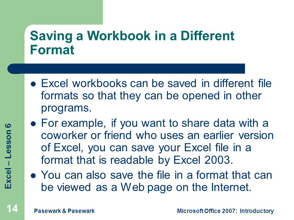 Excel – Lesson 6 Pasewark & PasewarkMicrosoft Office 2007: Introductory 14 Saving a Workbook in a Different Format Excel workbooks can be saved in different file formats so that they can be opened in other programs.