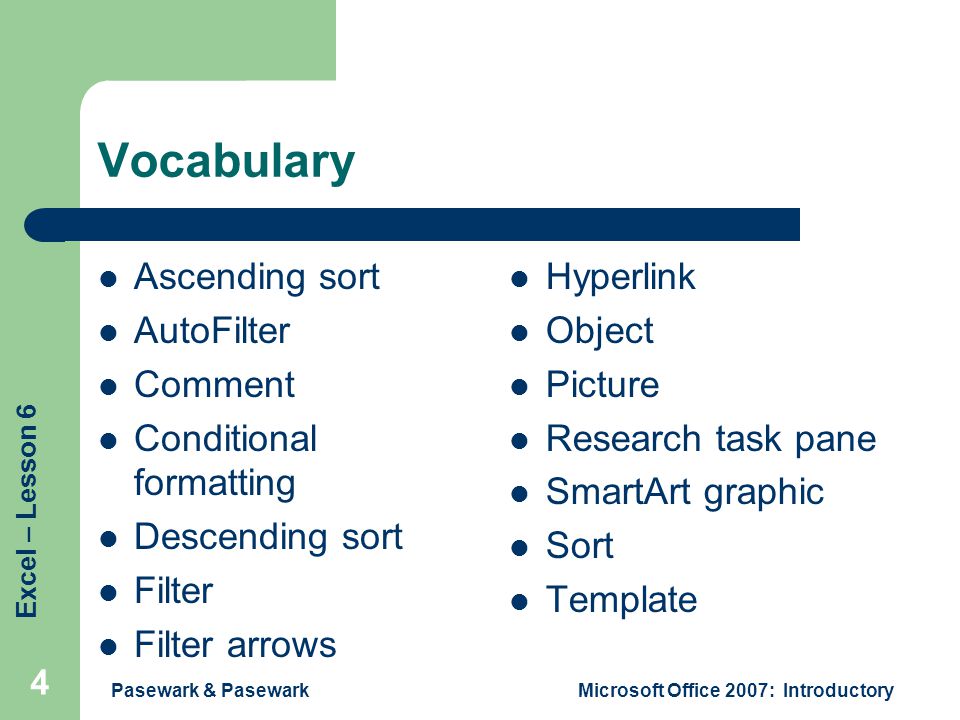 Excel – Lesson 6 Pasewark & PasewarkMicrosoft Office 2007: Introductory 4 Vocabulary Ascending sort AutoFilter Comment Conditional formatting Descending sort Filter Filter arrows Hyperlink Object Picture Research task pane SmartArt graphic Sort Template