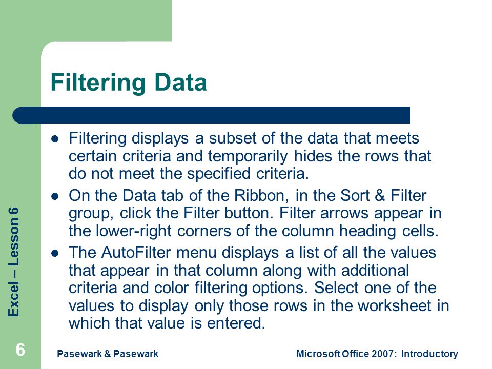Excel – Lesson 6 Pasewark & PasewarkMicrosoft Office 2007: Introductory 6 Filtering Data Filtering displays a subset of the data that meets certain criteria and temporarily hides the rows that do not meet the specified criteria.