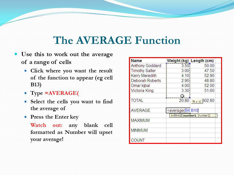 The AVERAGE Function Use this to work out the average of a range of cells Click where you want the result of the function to appear (eg cell B13) Type =AVERAGE( Select the cells you want to find the average of Press the Enter key Watch out: any blank cell formatted as Number will upset your average!