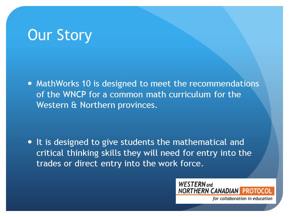 Our Story MathWorks 10 is designed to meet the recommendations of the WNCP for a common math curriculum for the Western & Northern provinces.