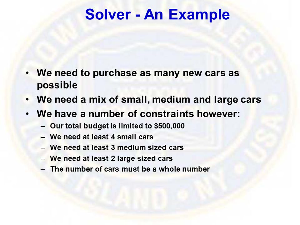 Solver - An Example We need to purchase as many new cars as possible We need a mix of small, medium and large cars We have a number of constraints however: –Our total budget is limited to $500,000 –We need at least 4 small cars –We need at least 3 medium sized cars –We need at least 2 large sized cars –The number of cars must be a whole number