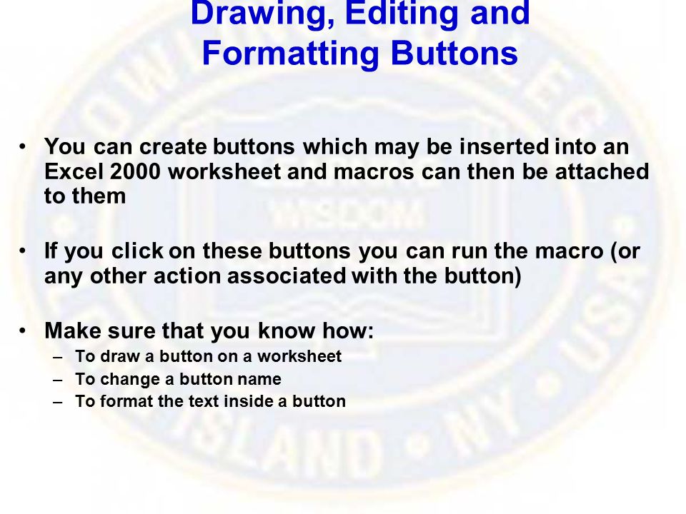 Drawing, Editing and Formatting Buttons You can create buttons which may be inserted into an Excel 2000 worksheet and macros can then be attached to them If you click on these buttons you can run the macro (or any other action associated with the button) Make sure that you know how: –To draw a button on a worksheet –To change a button name –To format the text inside a button