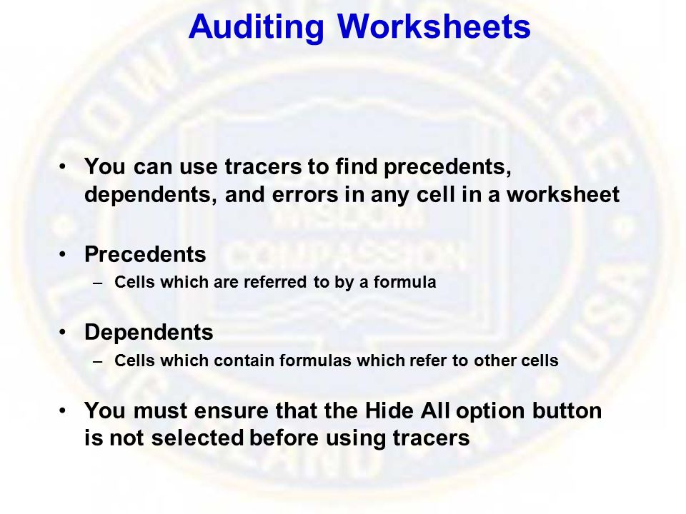 Auditing Worksheets You can use tracers to find precedents, dependents, and errors in any cell in a worksheet Precedents –Cells which are referred to by a formula Dependents –Cells which contain formulas which refer to other cells You must ensure that the Hide All option button is not selected before using tracers