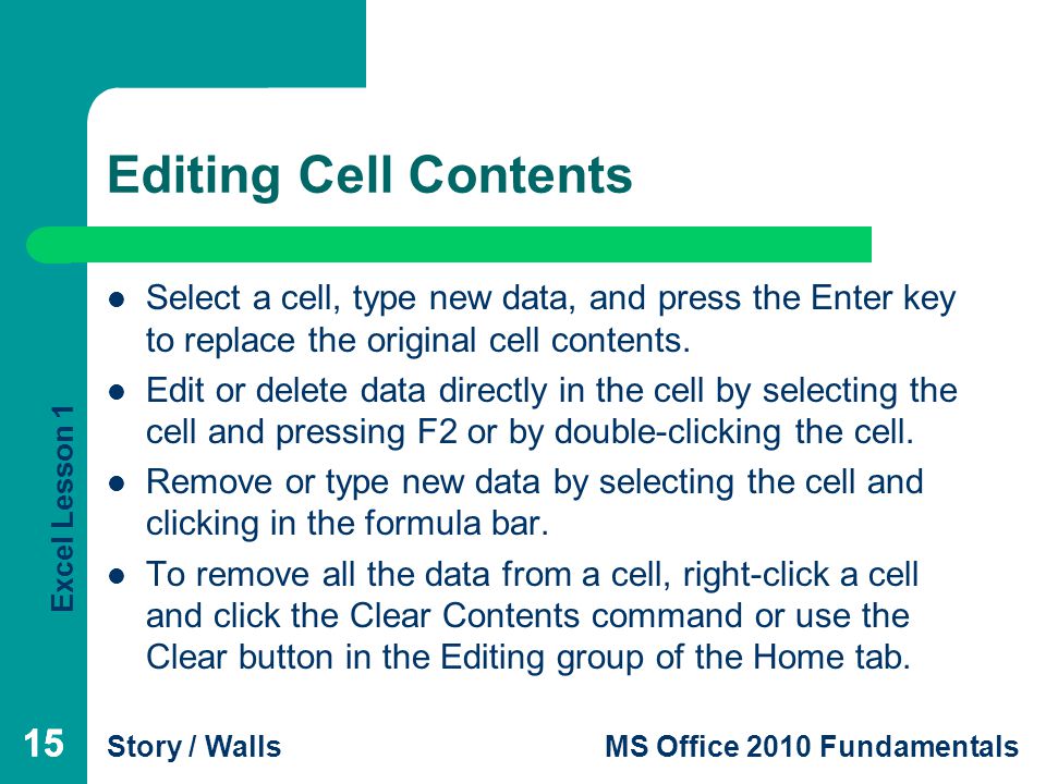 Excel Lesson 1 Story / WallsMS Office 2010 Fundamentals 15 Editing Cell Contents 15 Select a cell, type new data, and press the Enter key to replace the original cell contents.