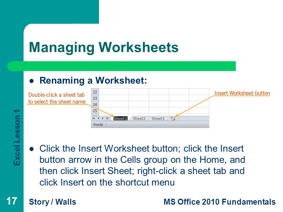 Excel Lesson 1 Story / WallsMS Office 2010 Fundamentals Managing Worksheets Renaming a Worksheet: Inserting a Worksheet: Click the Insert Worksheet button; click the Insert button arrow in the Cells group on the Home, and then click Insert Sheet; right-click a sheet tab and click Insert on the shortcut menu 17