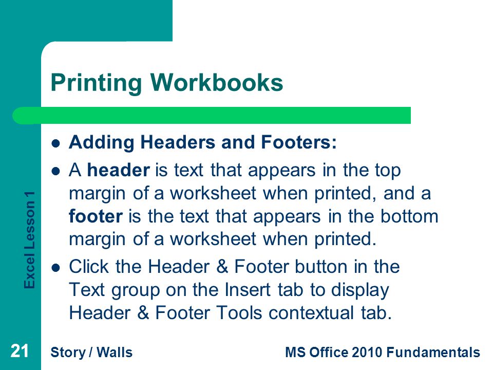 Excel Lesson 1 Story / WallsMS Office 2010 Fundamentals 21 Printing Workbooks 21 Adding Headers and Footers: A header is text that appears in the top margin of a worksheet when printed, and a footer is the text that appears in the bottom margin of a worksheet when printed.