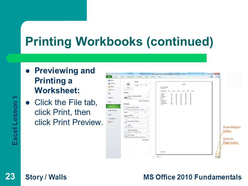 Excel Lesson 1 Story / WallsMS Office 2010 Fundamentals Printing Workbooks (continued) Previewing and Printing a Worksheet: Click the File tab, click Print, then click Print Preview.