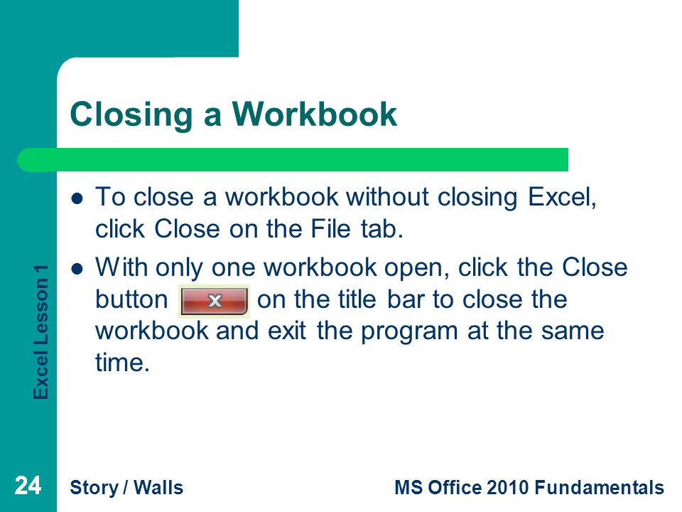 Excel Lesson 1 Story / WallsMS Office 2010 Fundamentals 24 Closing a Workbook 24 To close a workbook without closing Excel, click Close on the File tab.