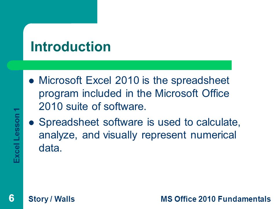 Excel Lesson 1 Story / WallsMS Office 2010 Fundamentals 666 Introduction Microsoft Excel 2010 is the spreadsheet program included in the Microsoft Office 2010 suite of software.